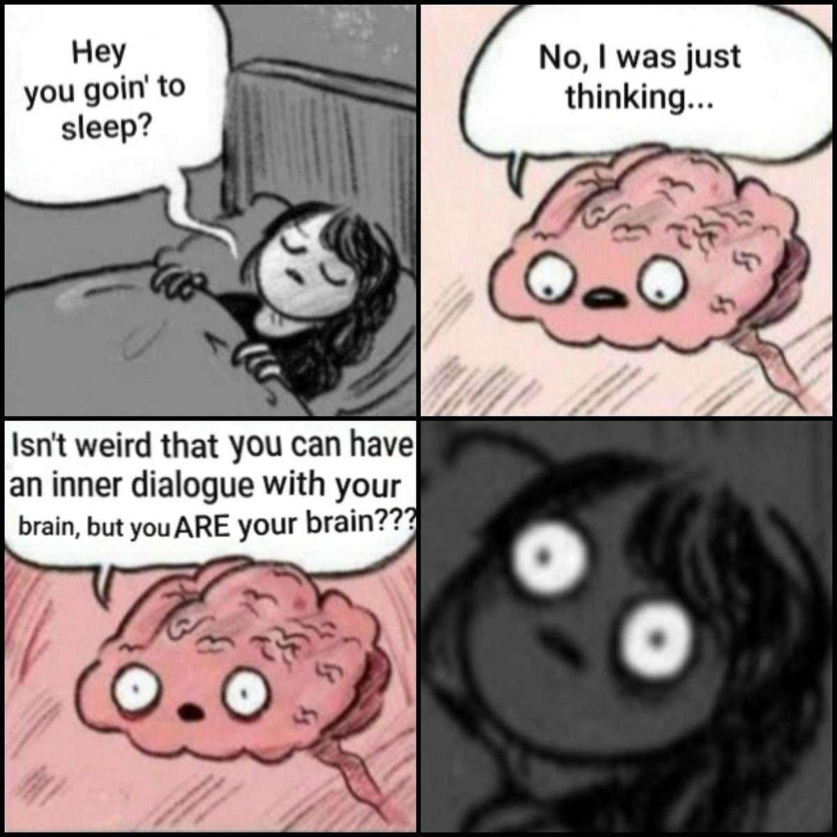 Hey you goin' to sleep? / No, I was just thinking…. / Isn't weird that you can have an inner dialogue with your brain, but youARE your brain???
