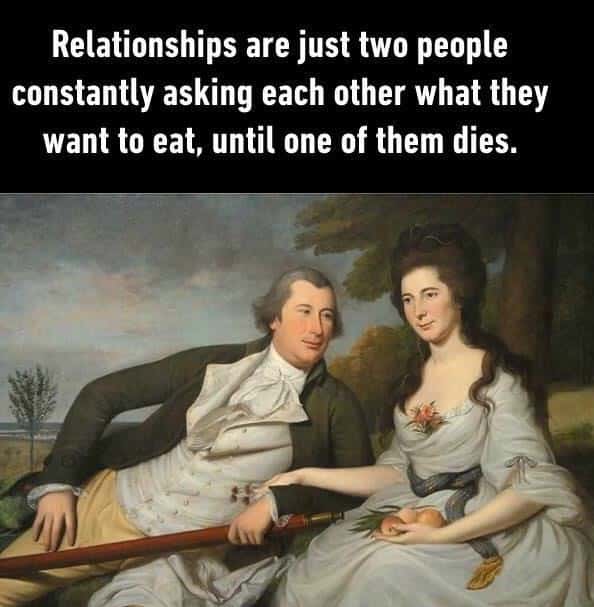 Relationships are just two people constantly asking each other what they want to eat, until one of them dies.