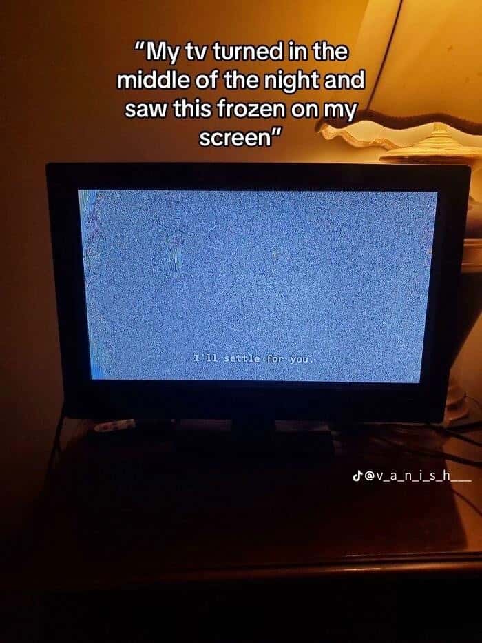 "My tv turned in the middle of the night and saw this frozen on my screen" / Il settle for you.