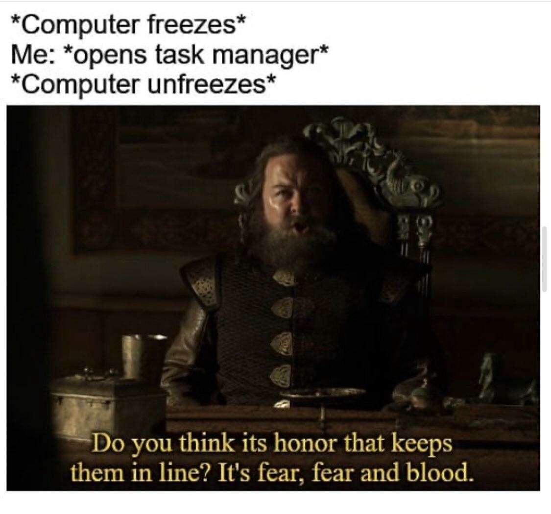 *Computer freezes* / Me: *opens task manager* / *Computer unfreezes* / Do you think its honor that keeps them in line? It's fear, fear and blood.
