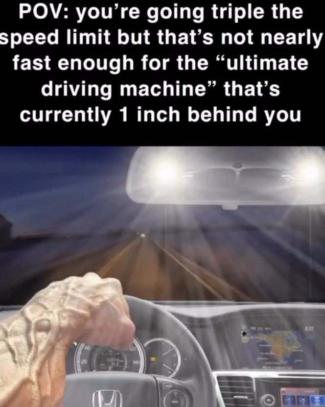 POV: you're going triple the speed limit but that's not nearly fast enough for the "ultimate driving machine" that's currently 1 inch behind you