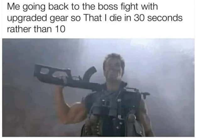 Me going back to the boss fight with upgraded gear so That I die in 30 seconds rather than 10