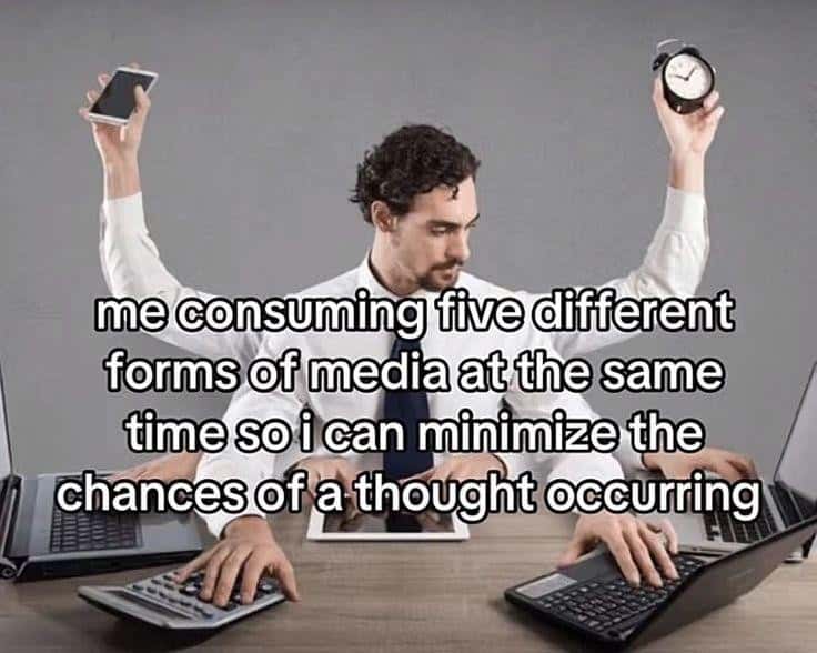 me consuming five different forms of media at the same time so i can minimize the chances of a thought occurring