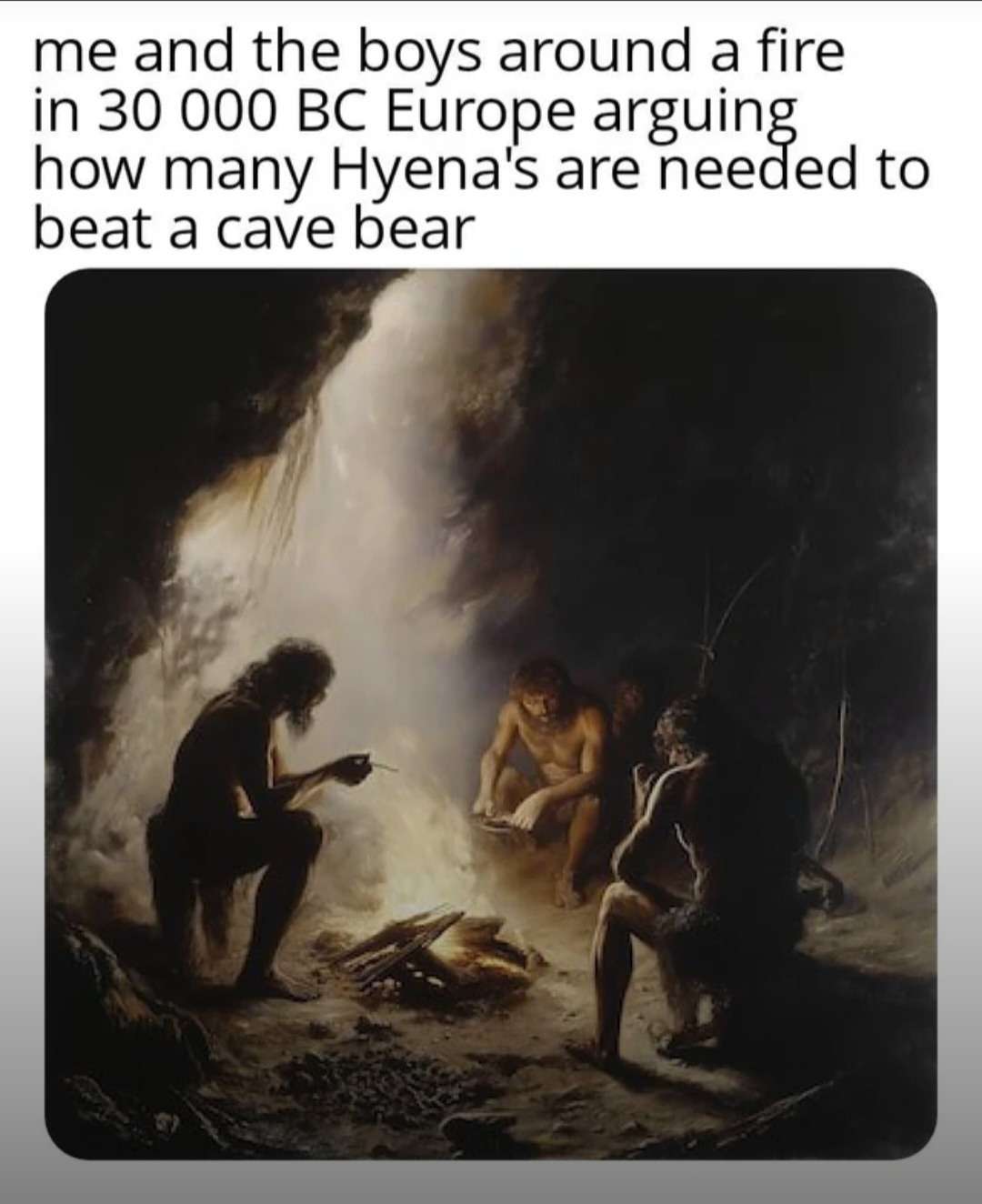 me and the boys around a fire in 30 000 BC Europe arguing how many Hyena's are needed to beat a cave bear