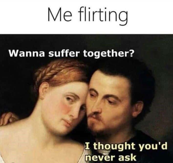 Me flirting: Wanna suffer together? / I thought you'd never ask