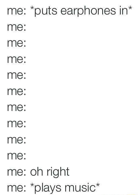 Me putting earphones in / oh right / playing music