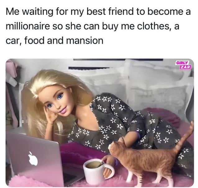 Me waiting for my best friend to become a millionaire so she can buy me clothes, a car, food and mansion