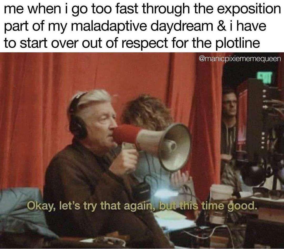 me when i go too fast through the exposition part of my maladaptive daydream &i have to start over out of respect for the plotline / Okay, let's try that again, but this time good.