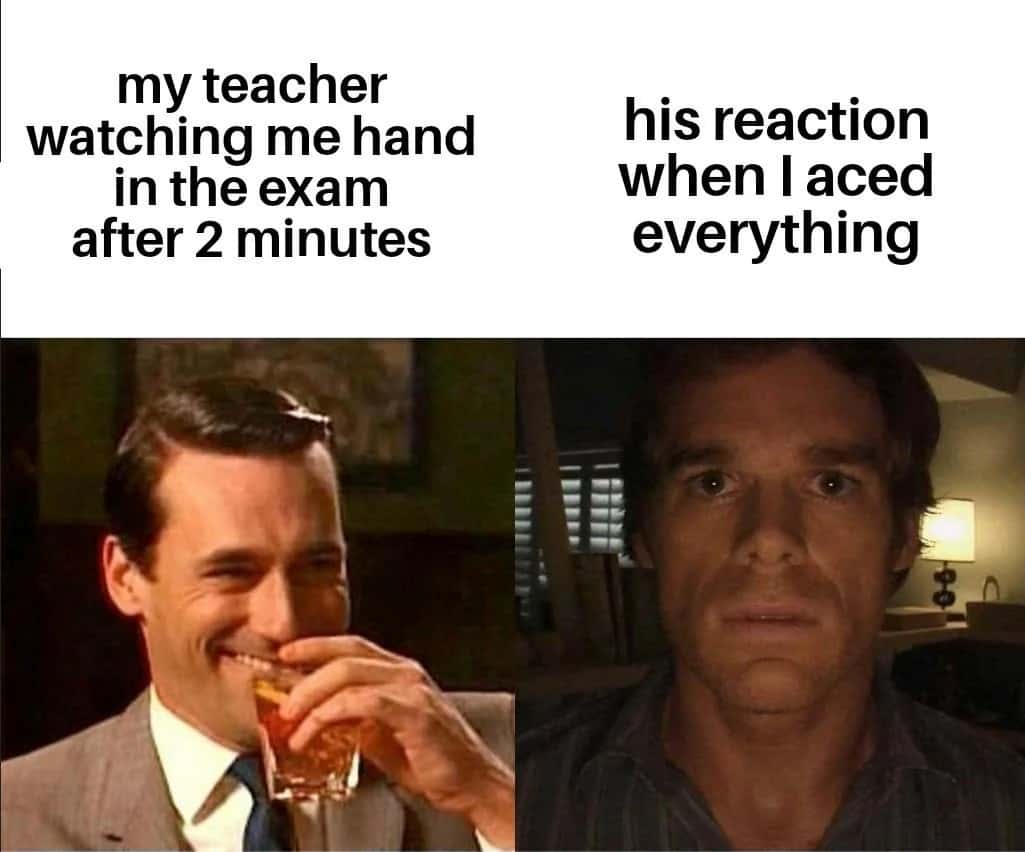 my teacher watching me hand in the exam after 2 minutes / his reaction when l aced everything