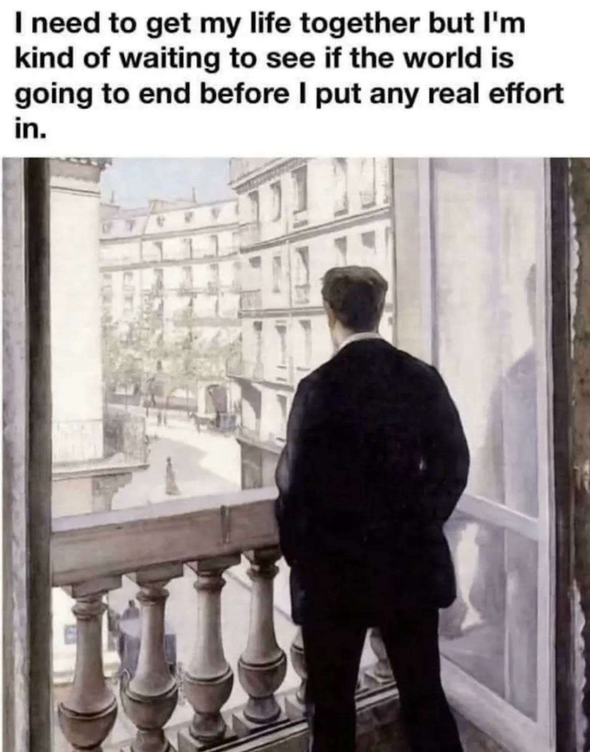 I need to get my life together but I'm kind of waiting to see if the world is going to end before I put any real effort in.