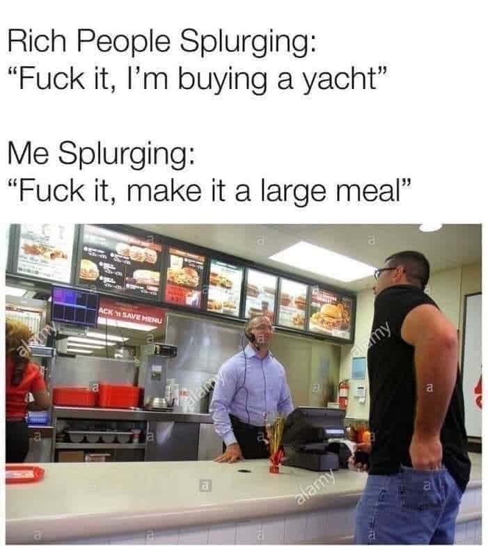 Rich People Splurging: "Fuck it, I'm buying a yacht" / Me Splurging: "Fuck it, make it a large meal"