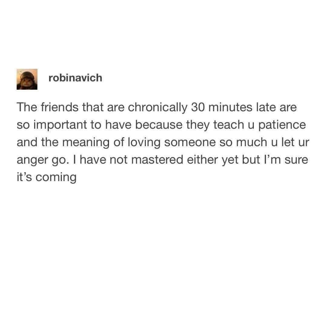 The friends that are chronically 30 minutes late are so important to have because they teach u patience and the meaning of loving someone so much u let ur anger go. I have not mastered either yet but I'm sure it's coming