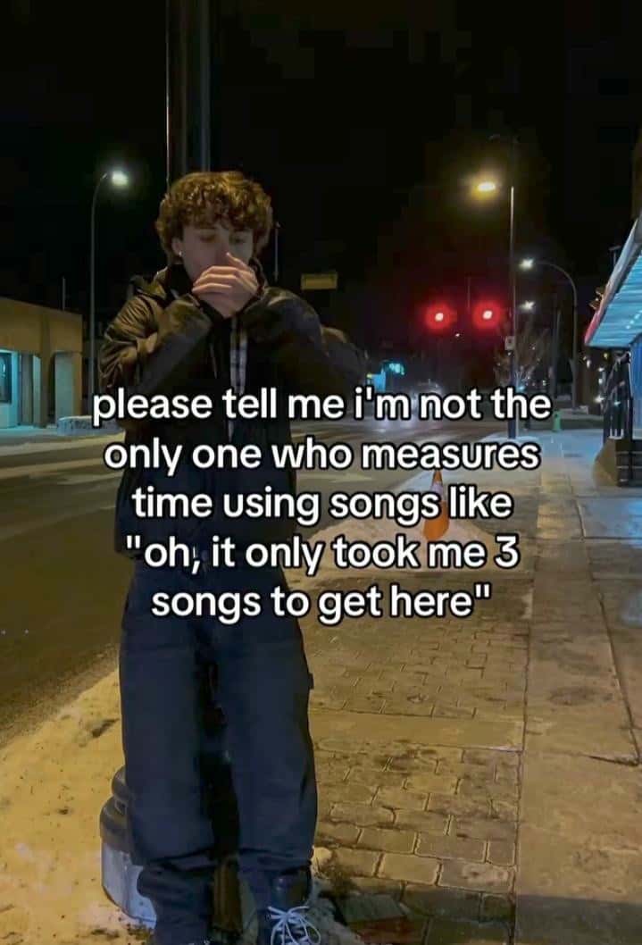 Songs Meme: please tell me i'm not the only one who measures time using songs like oh it only took me 3 songs to get here