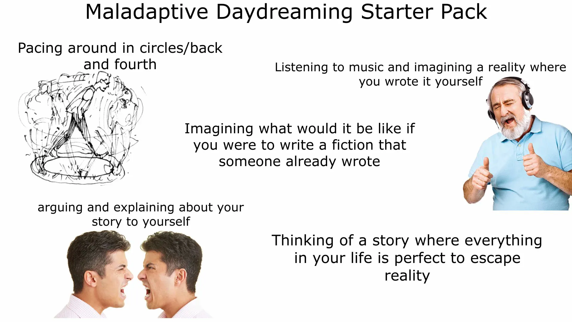 Maladaptive Daydreaming Starter Pack / Pacing around in circles back and fourth / Listening to music and imagining a reality where you wrote it yourself / Imagining what would it be like if you were to write a fiction that someone already wrote / Arguing and explaining about your story to yourself / Thinking of a story where everything in your life is perfect to escape reality.