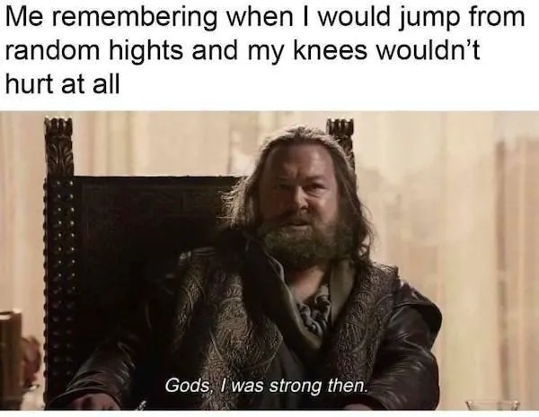 Me remembering when I would jump from random hights and my knees wouldn't hurt at all / Gods, I was strong then.