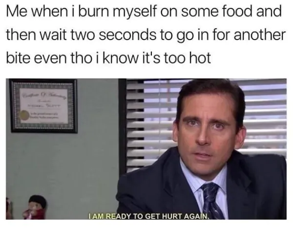 Me when i burn myself on some food and then wait two seconds to go in for another bite even tho i know it's too hot / IAM READY TO GET HURT AGAIN.
