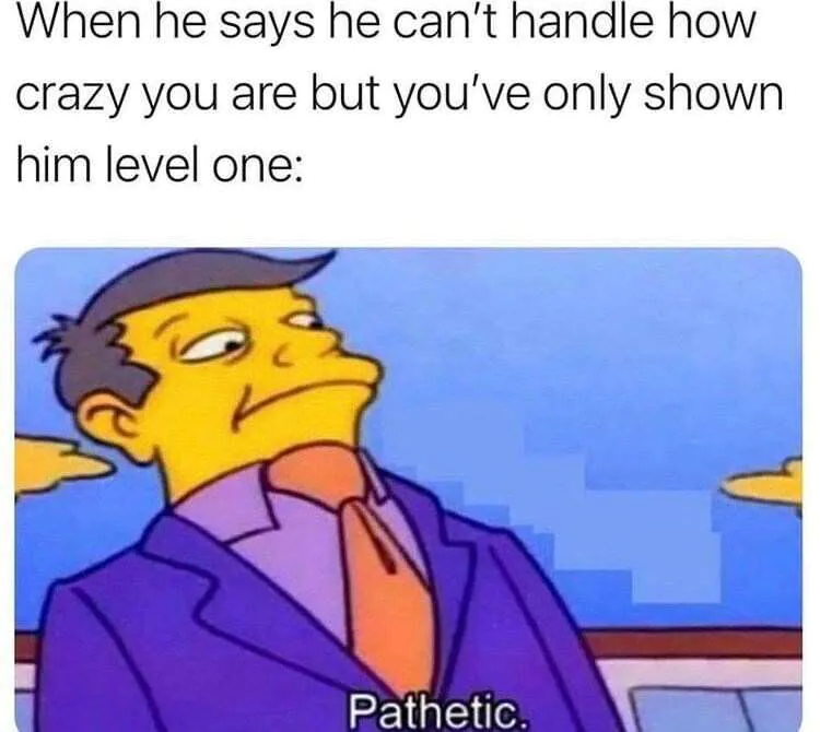 When he says he can't handle how crazy you are but you've only shown him level one: Pathetic.