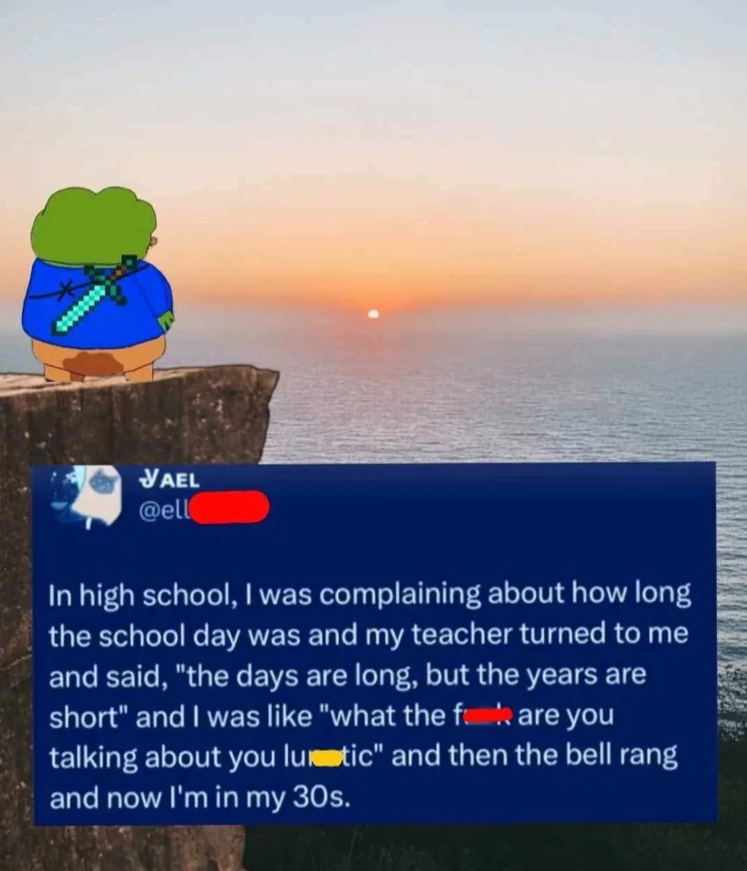 In high school, I was complaining about how long the school day was and my teacher turned to me and said, "the days are long, but the years are short" and I was like "what the f*ck you talking about you lu**tic" and then the bell rang and now I'm in my 30s.