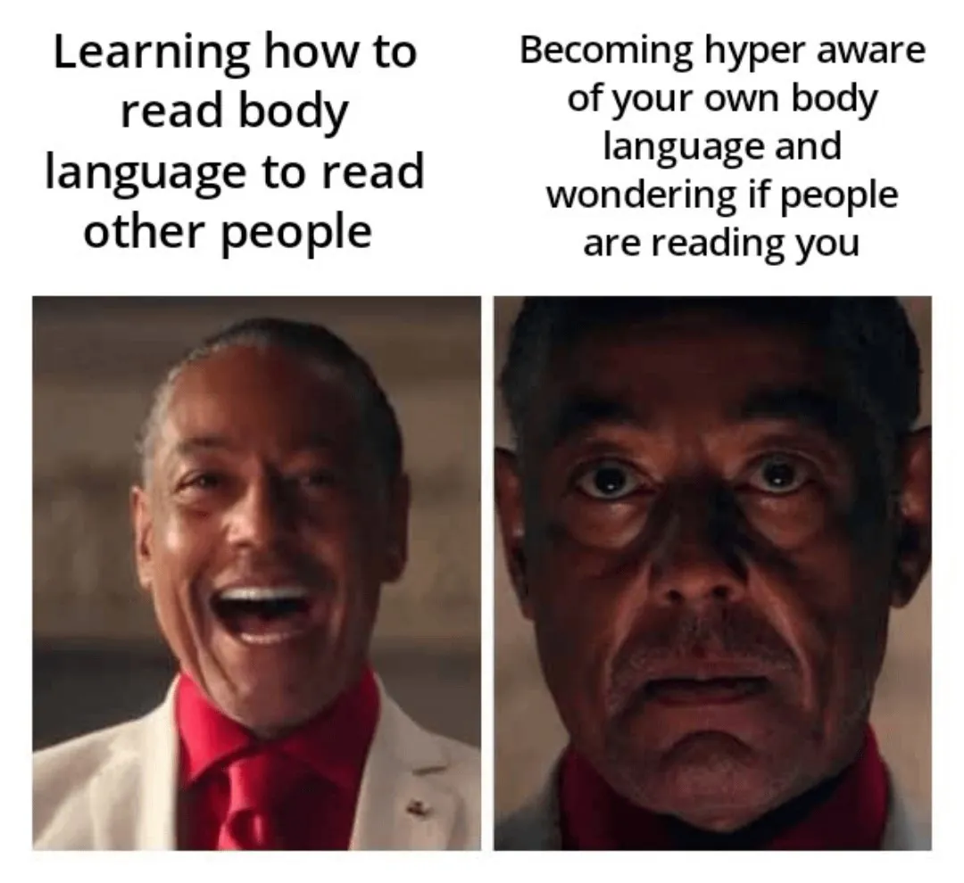 Learning how to read body language to read other people / Becoming hyper aware of your own body language and wondering if people are reading you