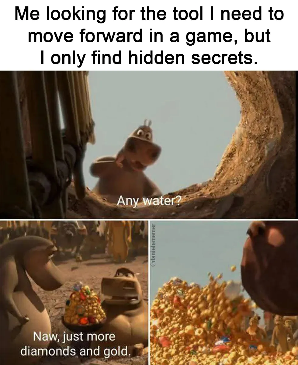 Me looking for the tool I need to move forward in a game, but I only find hidden secrets. / Any water? / Naw, just more diamonds and gold.