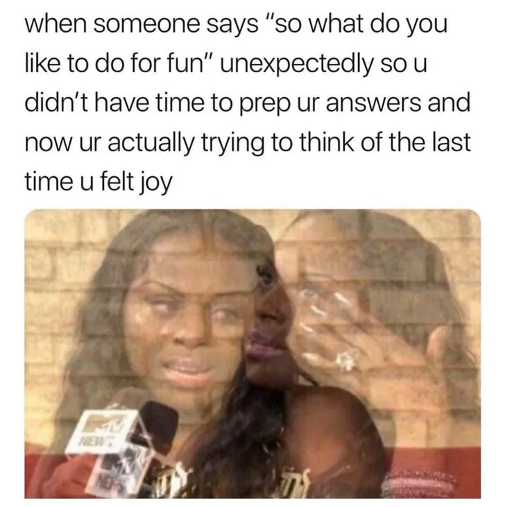 when someone says "so what do you like to do for fun" unexpectedly so u didn't have time to prep ur answers and now ur actually trying to think of the last time u felt joy