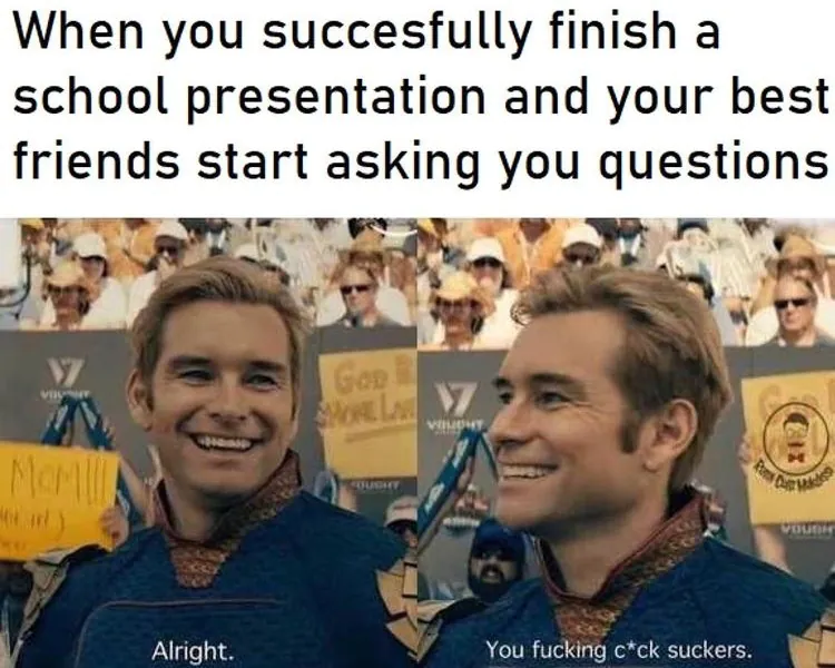 When you succesfully finish a school presentation and your best friends start asking you questions / Alright. You fucking c*ck suckers.