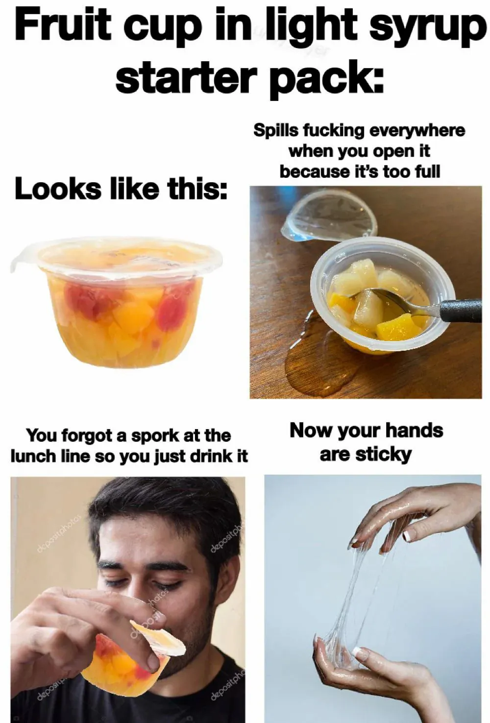 Fruit cup in light syrup starter pack: Looks like this / Spills fucking everywhere when you open it because it's too full / You forgot a spork at the lunch line so you just drink it / Now your hands are sticky