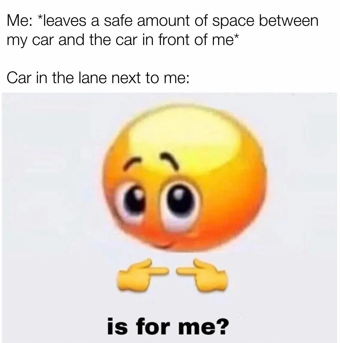 Me: *leaves a safe amount of space between my car and the car in front of me* / Car in the lane next to me: is for me?