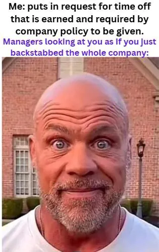 Me: puts in request for time off that is earned and required by company policy to be given. / Managers looking at you as If you just backstabbed the whole company: