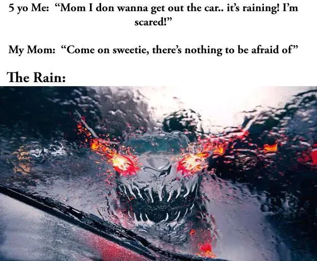 5 yo Me: "Mom I don wanna get out the car.. it's raining! I'm scared!" / My Mom: "Come on sweetie, there's nothing to be afraid of" / The Rain