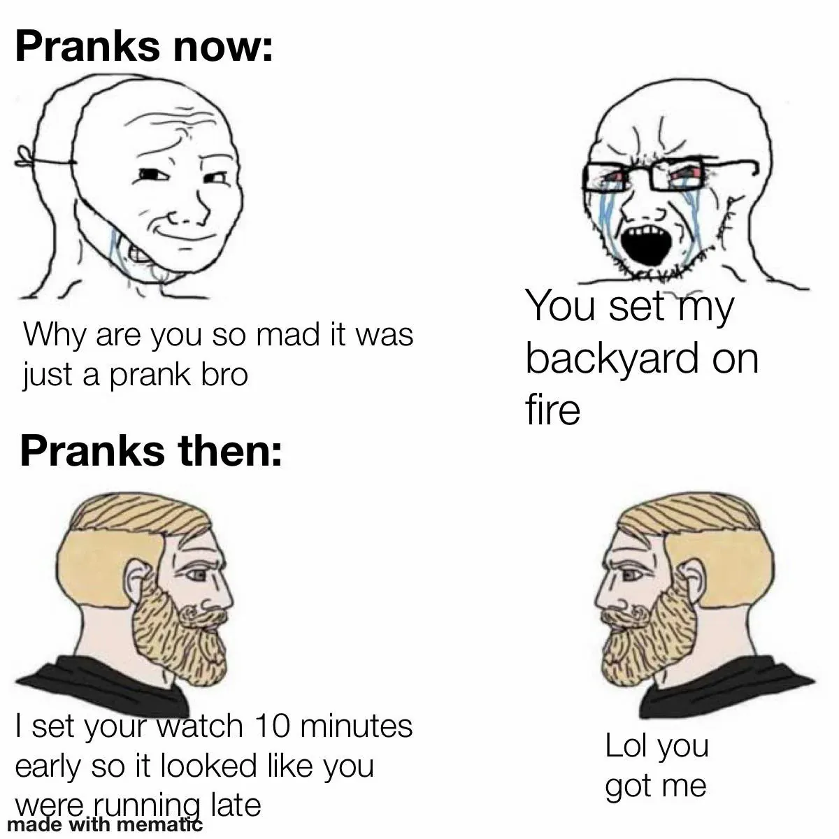 Pranks now: Why are you so mad it was just a prank bro / You set my backyard on fire / Pranks then: I set your watch 10 minutes early so it looked like you were running late / Lol you got me