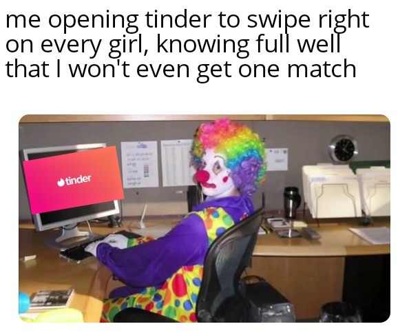 Clown Computer: Me opening tinder to swipe right on every girl, knowing full well that I won't even get one match Clown Computer: Me opening tinder to swipe right on every girl, knowing full well that I won't even get one match