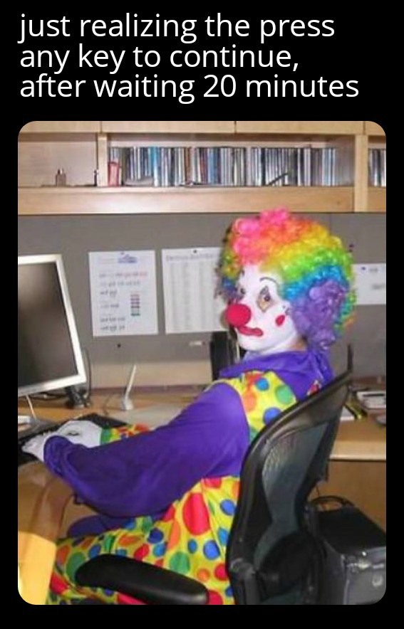 Clown Computer: Just realizing the press any key to continue, after waiting 20 minutes Clown Computer: Just realizing the press any key to continue, after waiting 20 minutes