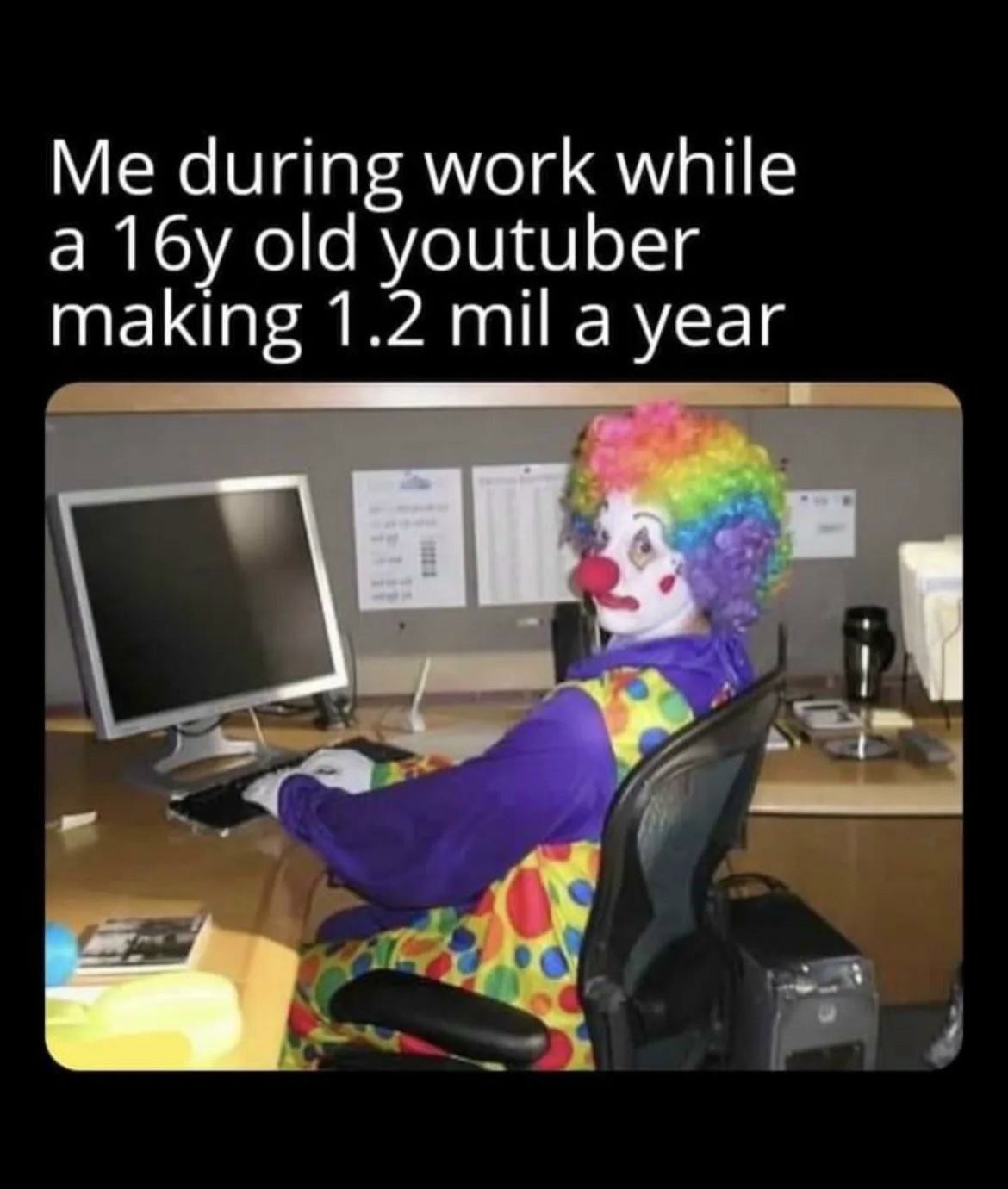 Clown Computer: Me during work while a 16y old youtuber making 1.2 mil a year Clown Computer: Me during work while a 16y old youtuber making 1.2 mil a year